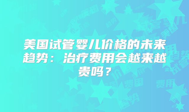 美国试管婴儿价格的未来趋势：治疗费用会越来越贵吗？