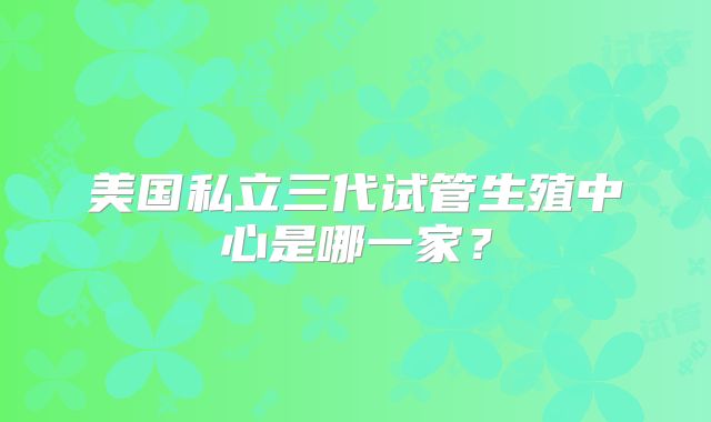 美国私立三代试管生殖中心是哪一家?