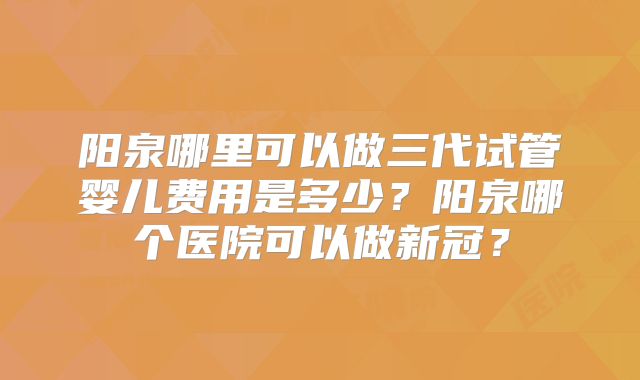 阳泉哪里可以做三代试管婴儿费用是多少？阳泉哪个医院可以做新冠？