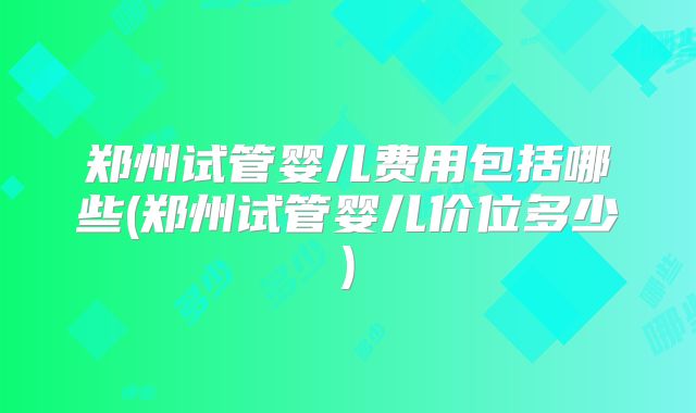 郑州试管婴儿费用包括哪些(郑州试管婴儿价位多少)