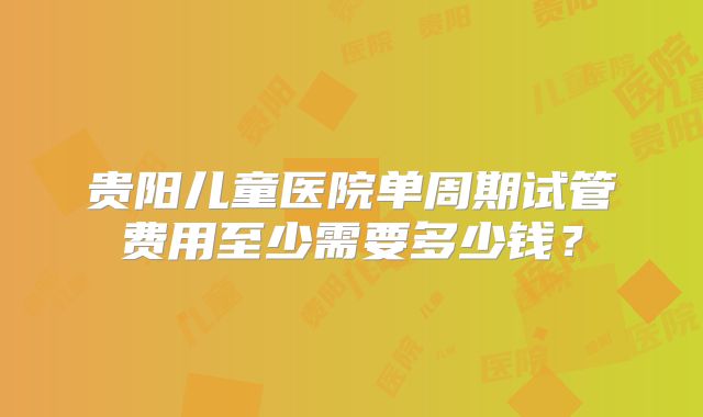 贵阳儿童医院单周期试管费用至少需要多少钱?