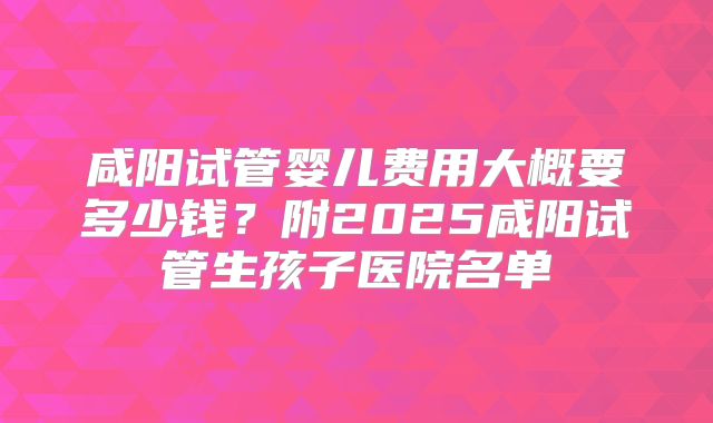 咸阳试管婴儿费用大概要多少钱？附2025咸阳试管生孩子医院名单