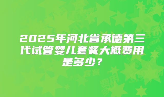 2025年河北省承德第三代试管婴儿套餐大概费用是多少?
