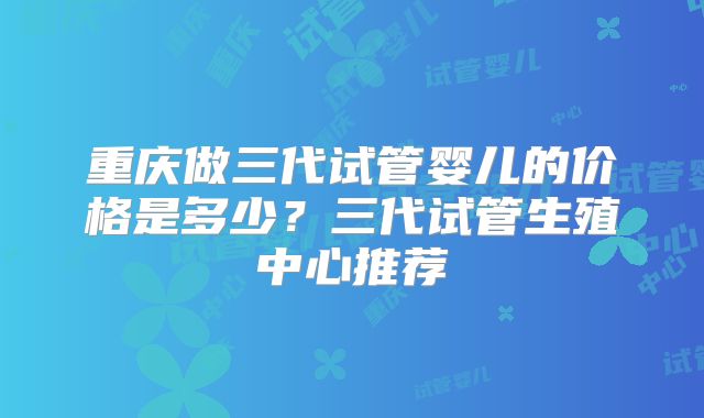 重庆做三代试管婴儿的价格是多少?三代试管生殖中心推荐