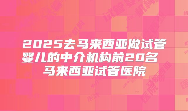 2025去马来西亚做试管婴儿的中介机构前20名 马来西亚试管医院