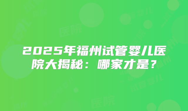 2025年福州试管婴儿医院大揭秘：哪家才是？