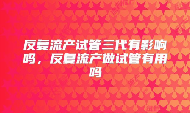 反复流产试管三代有影响吗，反复流产做试管有用吗