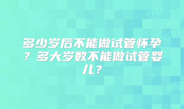 多少岁后不能做试管怀孕？多大岁数不能做试管婴儿？