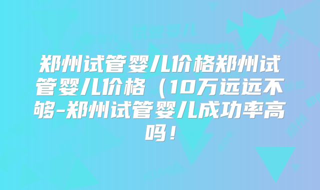 郑州试管婴儿价格郑州试管婴儿价格（10万远远不够-郑州试管婴儿成功率高吗！