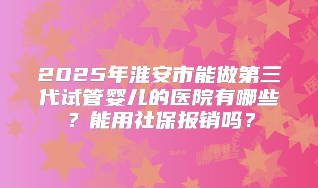 2025年淮安市能做第三代试管婴儿的医院有哪些?能用社保报销吗?
