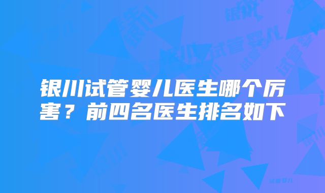 银川试管婴儿医生哪个厉害？前四名医生排名如下