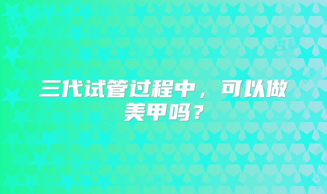 三代试管过程中，可以做美甲吗？