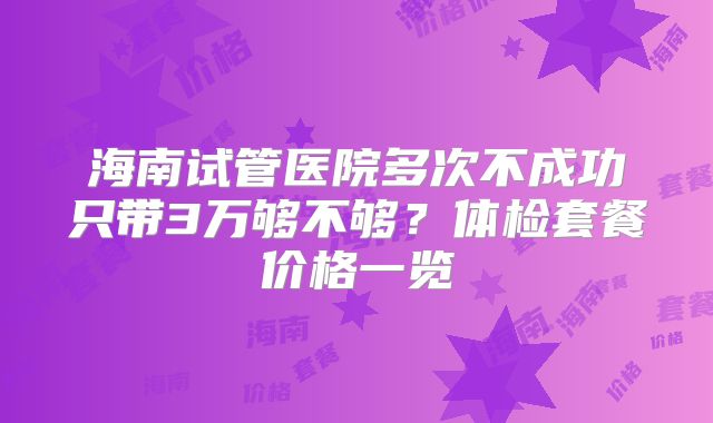 海南试管医院多次不成功只带3万够不够？体检套餐价格一览