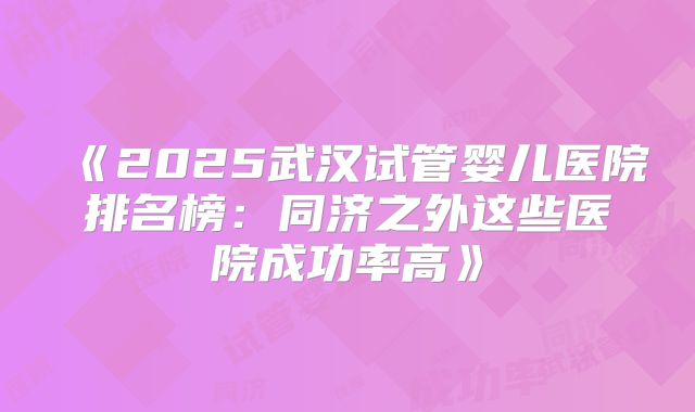 《2025武汉试管婴儿医院排名榜：同济之外这些医院成功率高》