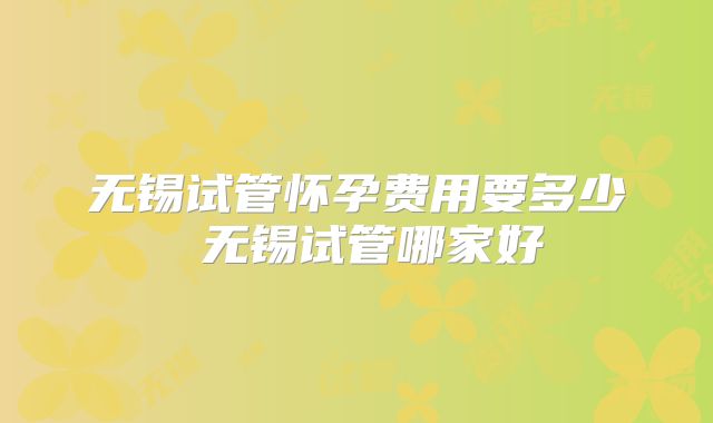 无锡试管怀孕费用要多少 无锡试管哪家好