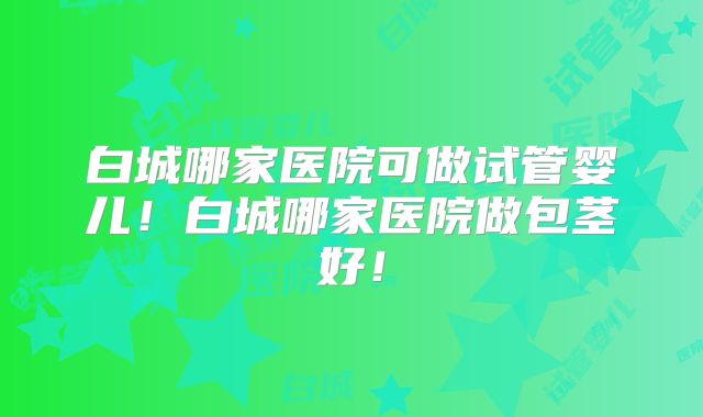 白城哪家医院可做试管婴儿！白城哪家医院做包茎好！