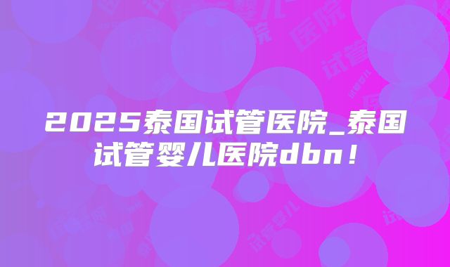 2025泰国试管医院_泰国试管婴儿医院dbn！
