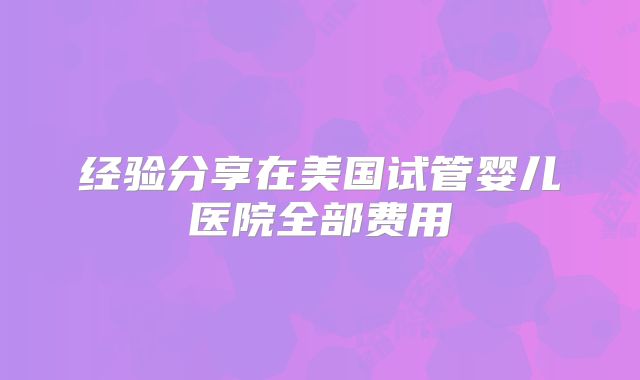 经验分享在美国试管婴儿医院全部费用