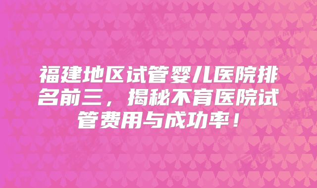 福建地区试管婴儿医院排名前三,揭秘不育医院试管费用与成功率!