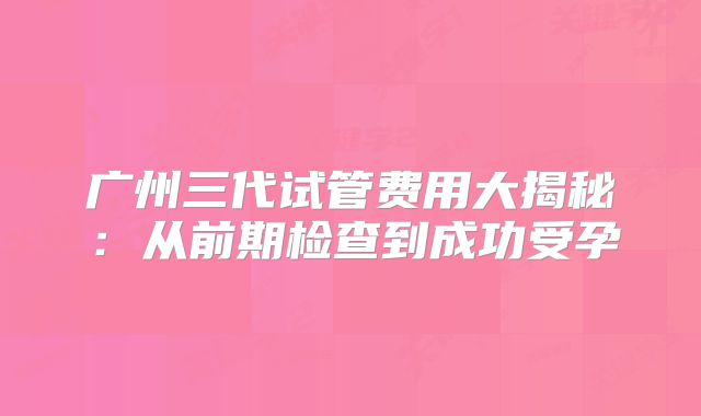 广州三代试管费用大揭秘：从前期检查到成功受孕