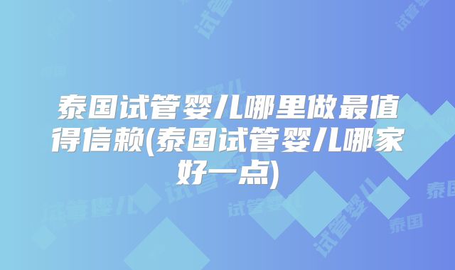 泰国试管婴儿哪里做最值得信赖(泰国试管婴儿哪家好一点)
