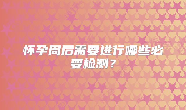 怀孕周后需要进行哪些必要检测?
