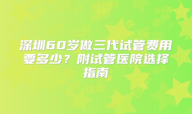 深圳60岁做三代试管费用要多少？附试管医院选择指南