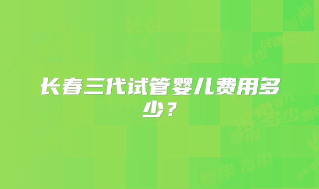 长春三代试管婴儿费用多少？