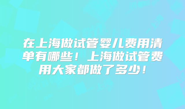 在上海做试管婴儿费用清单有哪些！上海做试管费用大家都做了多少！