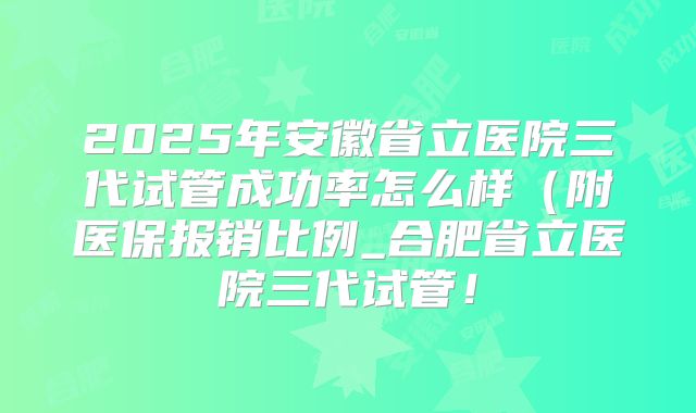 2025年安徽省立医院三代试管成功率怎么样（附医保报销比例_合肥省立医院三代试管！