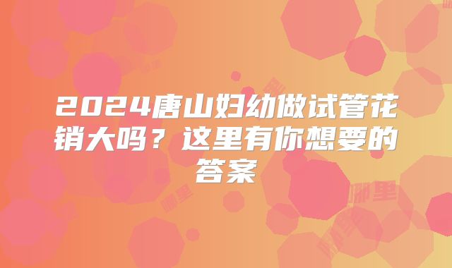 2024唐山妇幼做试管花销大吗?这里有你想要的答案