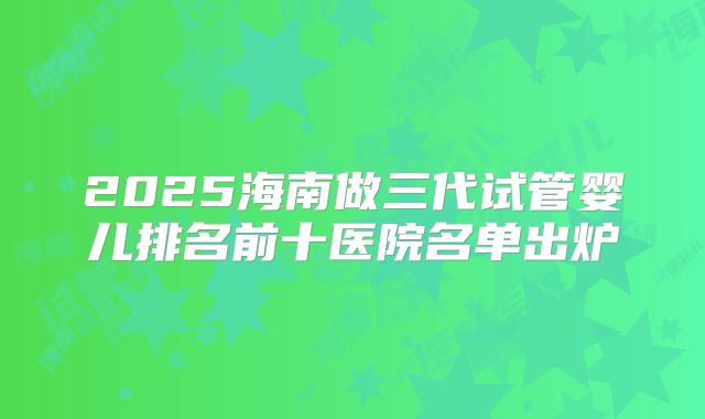 2025海南做三代试管婴儿排名前十医院名单出炉