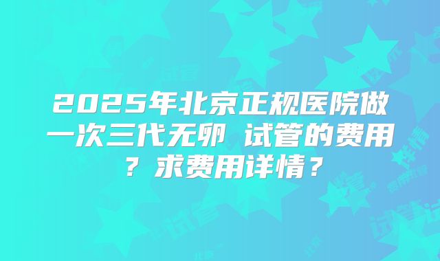 2025年北京正规医院做一次三代无卵�试管的费用？求费用详情？