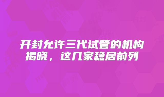 开封允许三代试管的机构揭晓，这几家稳居前列