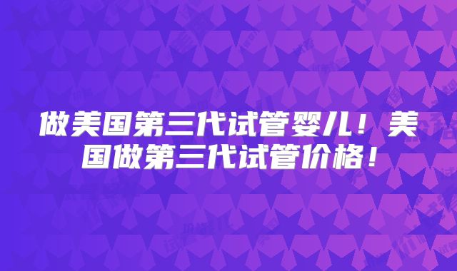 做美国第三代试管婴儿！美国做第三代试管价格！