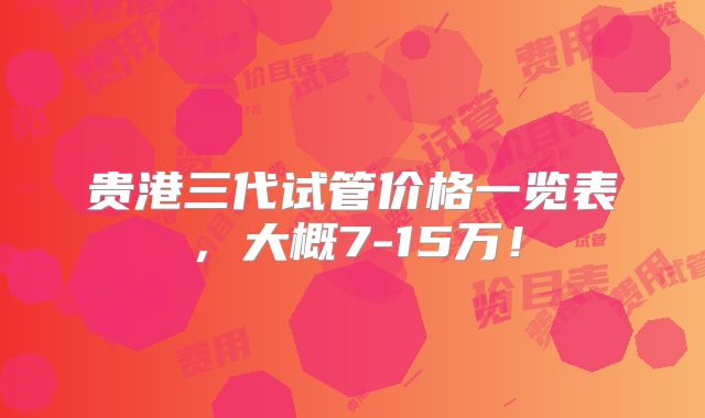贵港三代试管价格一览表，大概7-15万！