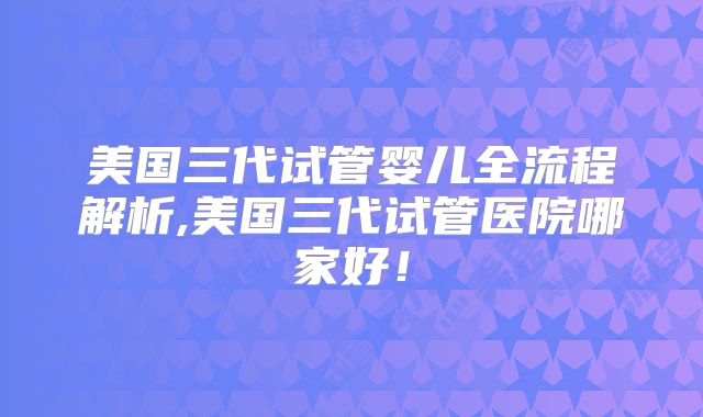 美国三代试管婴儿全流程解析,美国三代试管医院哪家好！