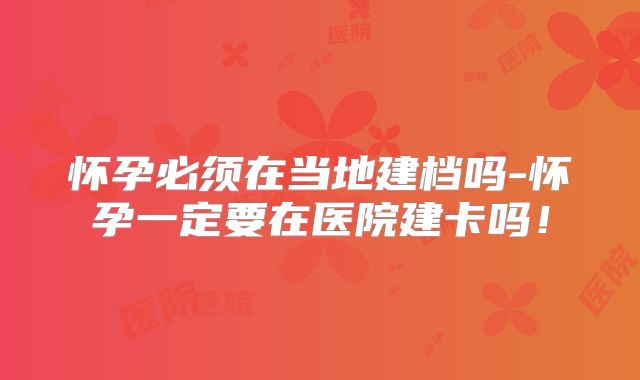 怀孕必须在当地建档吗-怀孕一定要在医院建卡吗!