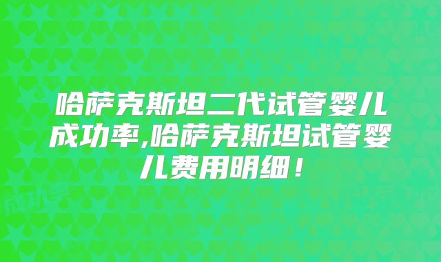 哈萨克斯坦二代试管婴儿成功率,哈萨克斯坦试管婴儿费用明细！