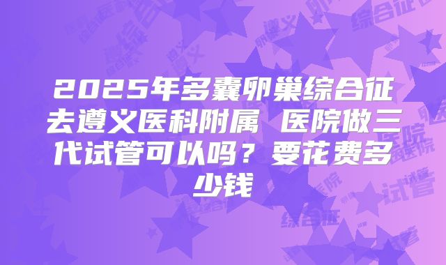 2025年多囊卵巢综合征去遵义医科附属 医院做三代试管可以吗？要花费多少钱