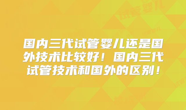 国内三代试管婴儿还是国外技术比较好！国内三代试管技术和国外的区别！