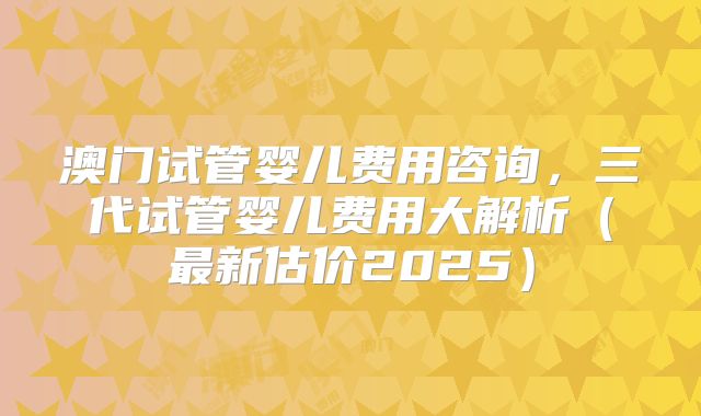 澳门试管婴儿费用咨询，三代试管婴儿费用大解析（最新估价2025）