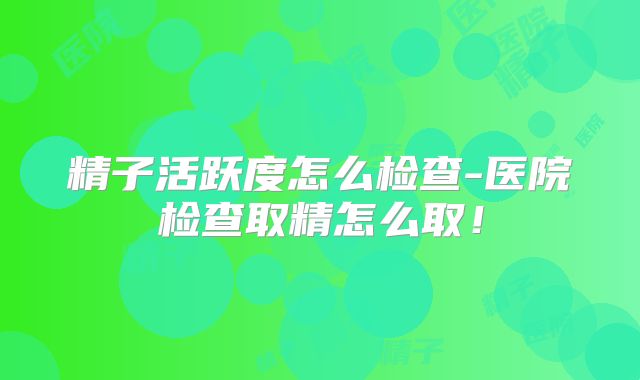 精子活跃度怎么检查-医院检查取精怎么取!
