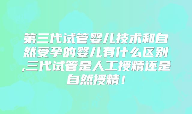 第三代试管婴儿技术和自然受孕的婴儿有什么区别,三代试管是人工授精还是自然授精！