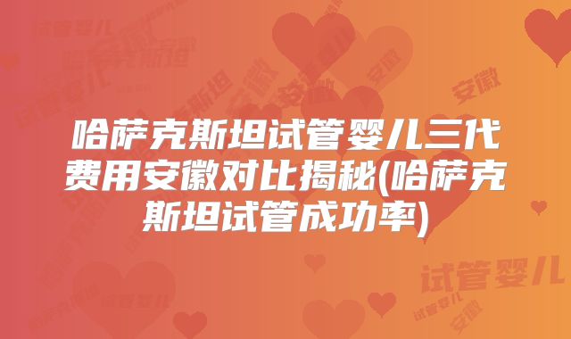 哈萨克斯坦试管婴儿三代费用安徽对比揭秘(哈萨克斯坦试管成功率)