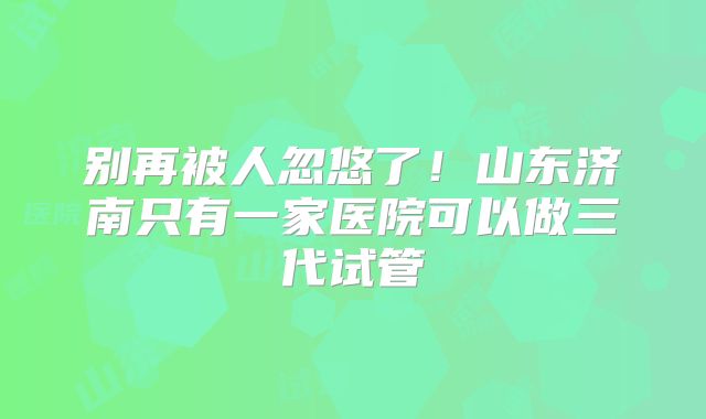 别再被人忽悠了！山东济南只有一家医院可以做三代试管