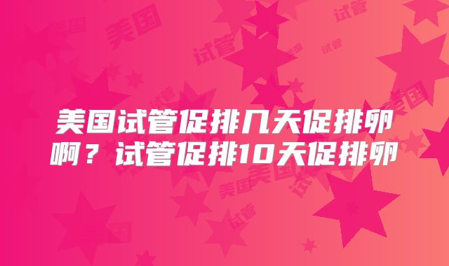 美国试管促排几天促排卵啊?试管促排10天促排卵