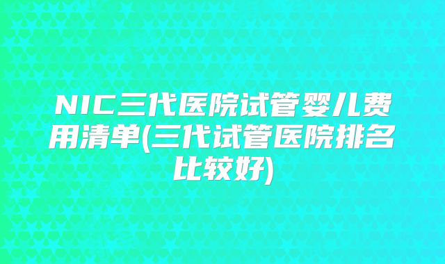 NIC三代医院试管婴儿费用清单(三代试管医院排名比较好)