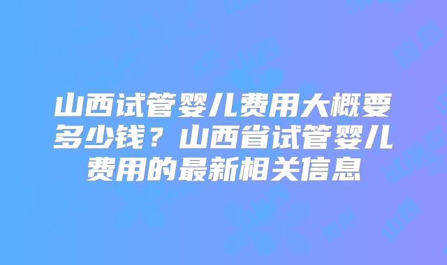 山西试管婴儿费用大概要多少钱?山西省试管婴儿费用的最新相关信息