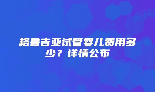 格鲁吉亚试管婴儿费用多少？详情公布